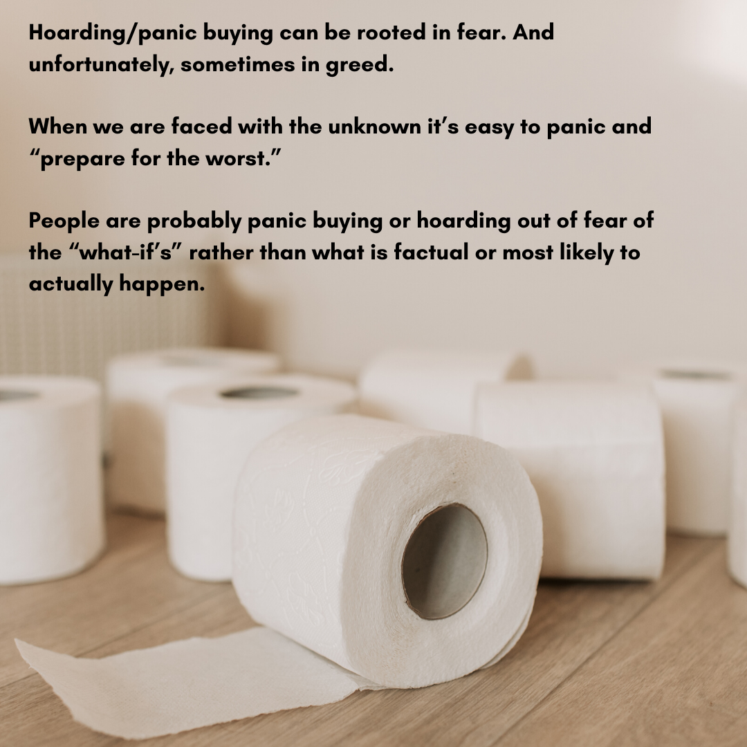 Hoarding/panic buying I believe is rooted in fear. And unfortunately greed. When we are faced with the unknown it’s easy to panic and “prepare for the worst.” People are probably panic buying or hoarding out of fear of the “what-if’s” rather than what is factual or most likely to actually happen.