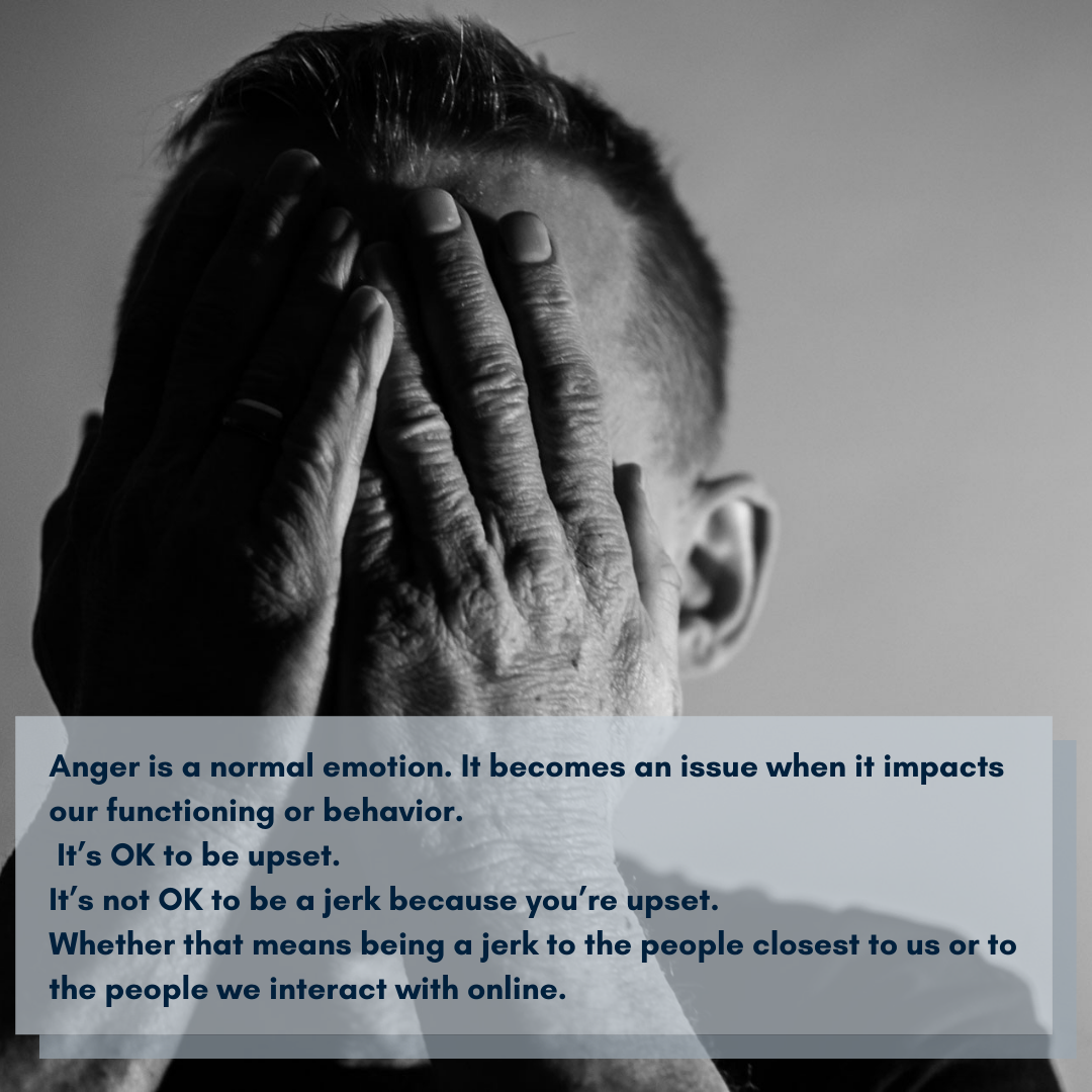 Anger is a normal emotion. It becomes an issue when it impacts our functioning or behavior. It’s ok to be upset. It’s not ok to be a jerk because you’re upset.