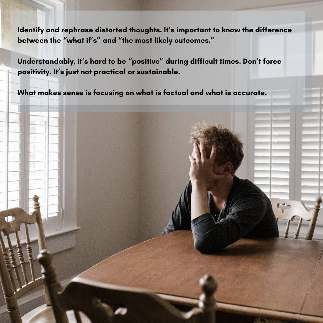 Identify and rephrase distorted thoughts. It’s important to know the difference between the “what if’s” and “the most likely outcomes.” Understandably, it’s hard to be “positive” during difficult times. Don’t force being positivity. It’s just not practical or sustainable. What makes sense is focusing on what is factual and what is accurate.